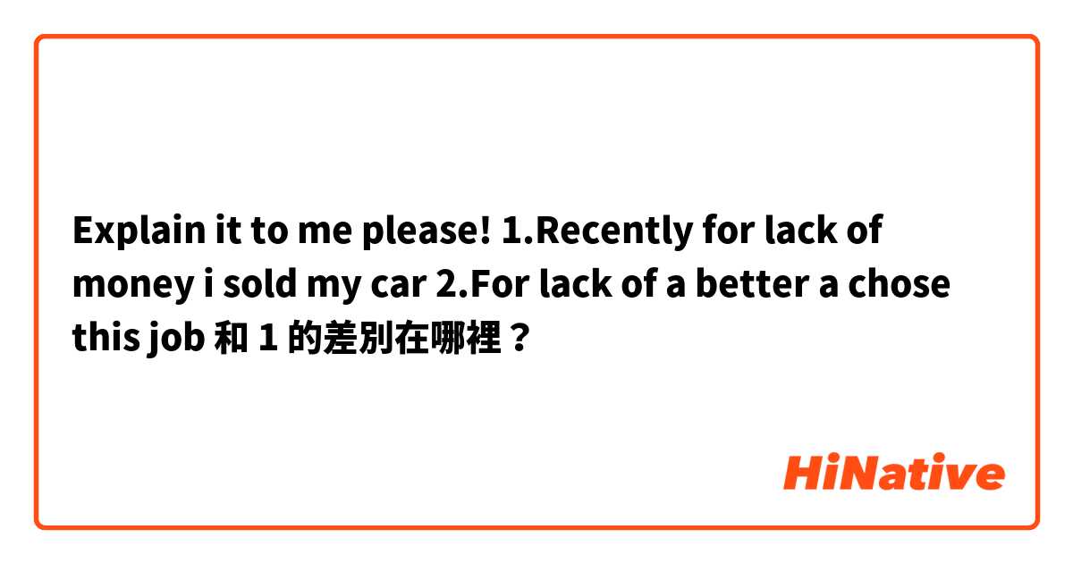 Explain it to me please!
1.Recently for lack of money i sold my car
2.For lack of a better a chose this job 和 1 的差別在哪裡？