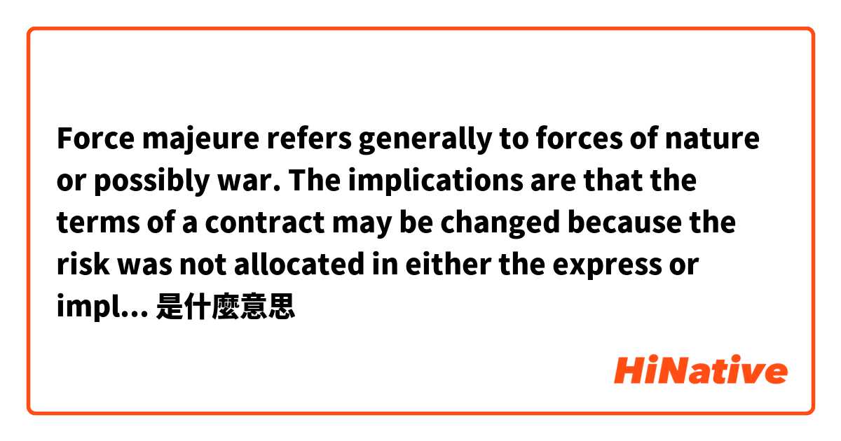 Force majeure refers generally to forces of nature or possibly war. The implications are that the terms of a contract may be changed because the risk was not allocated in either the express or implied terms of the contract. 是什麼意思