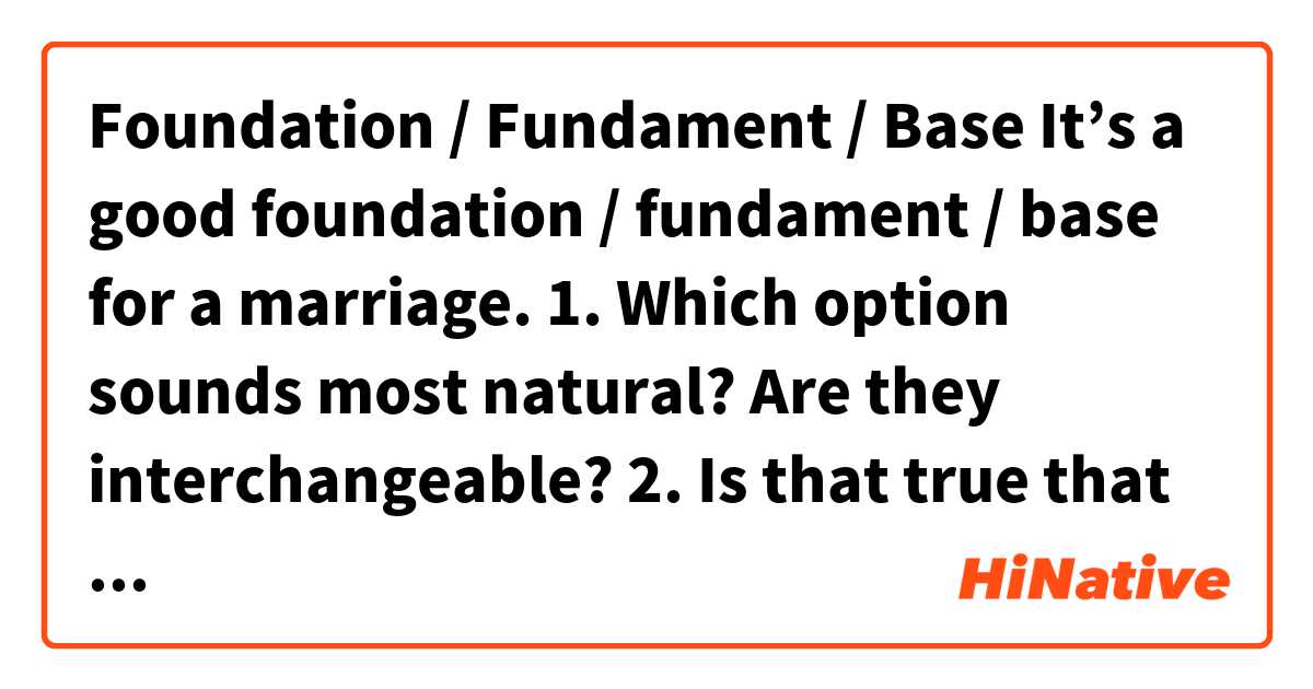 Foundation / Fundament / Base 

It’s a good foundation / fundament / base for a marriage.

1. Which option sounds most natural? Are they interchangeable? 
2. Is that true that ‘’foundation’’ can be also used in the meaning of person’s bottocks? 