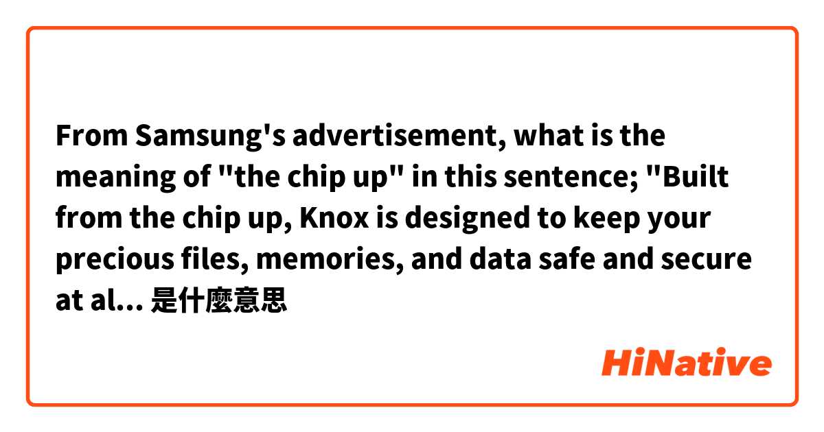 From Samsung's advertisement, what is the meaning of "the chip up" in this
 sentence; "Built from the chip up, Knox is designed to keep your precious files, memories, and data safe and secure at all times."是什麼意思