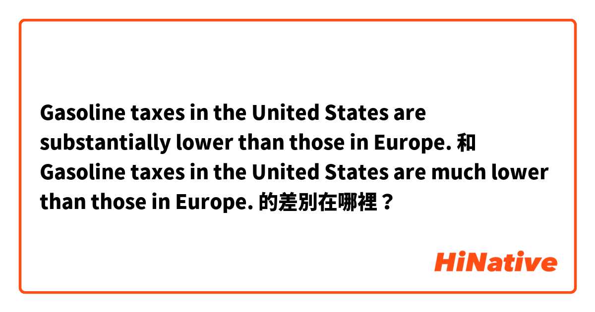 Gasoline taxes in the United States are substantially lower than those in Europe. 和 Gasoline taxes in the United States are much lower than those in Europe. 的差別在哪裡？