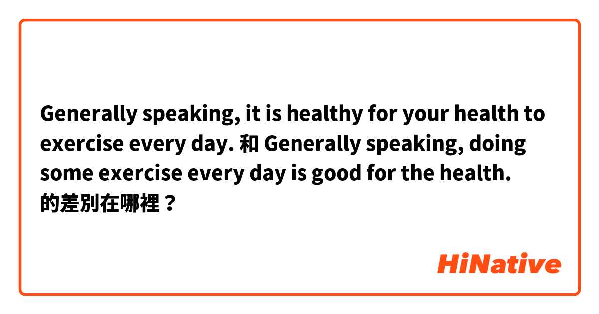Generally speaking, it is healthy for your health to exercise every day. 和 Generally speaking, doing some exercise every day is good for the health. 的差別在哪裡？