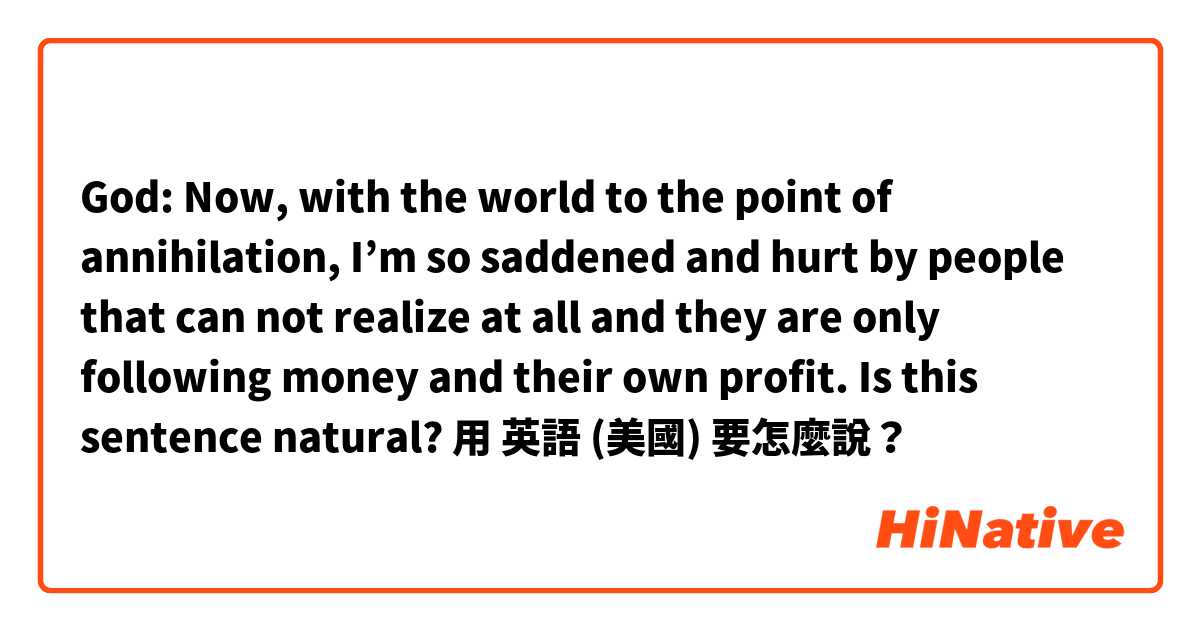 God: Now, with the world to the point of annihilation, I’m so saddened and hurt by people that can not realize at all and they are only following money and their own profit.

Is this sentence natural?用 英語 (美國) 要怎麼說？