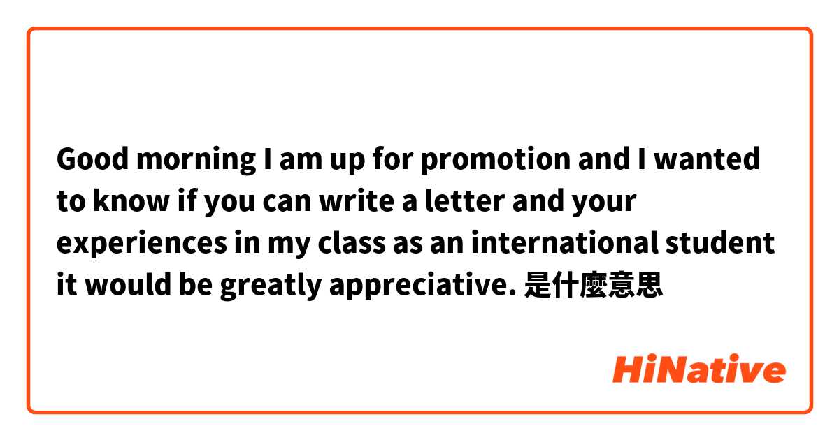 Good morning I am up for promotion and I wanted to know if you can write a letter and your experiences in my class as an international student it would be greatly appreciative. 是什麼意思