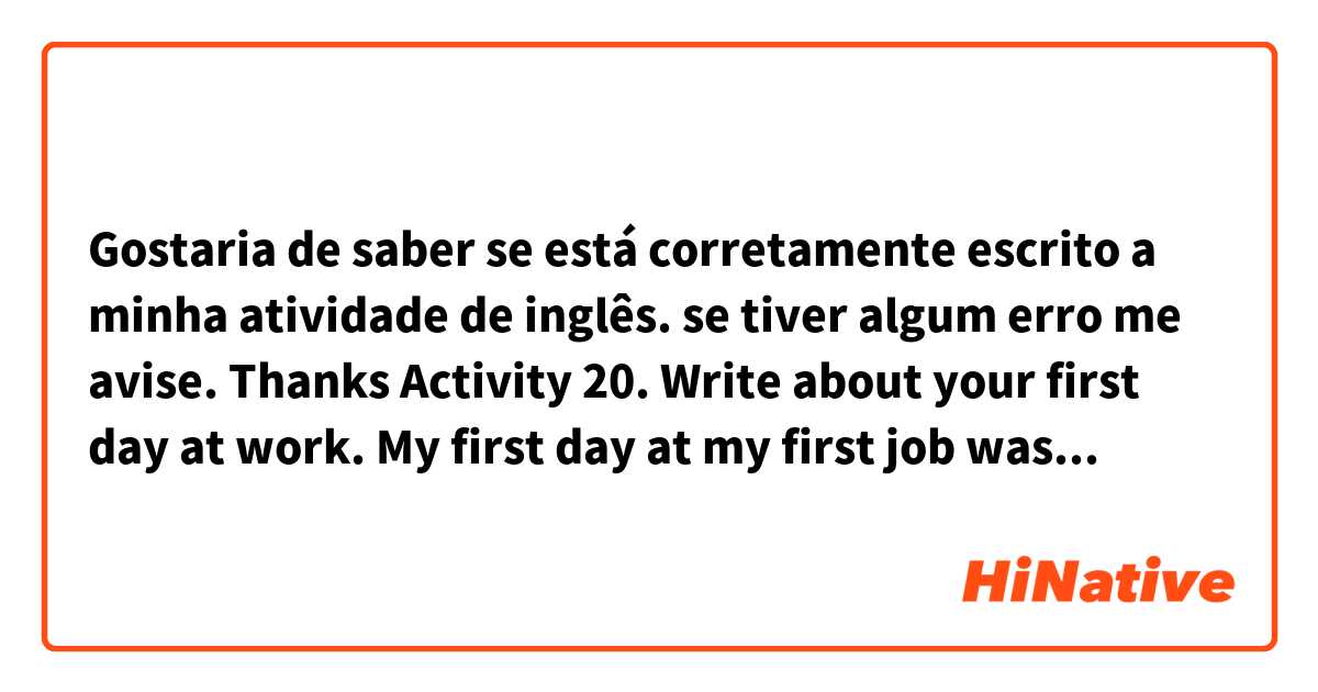 Gostaria de saber se está corretamente escrito a minha atividade de inglês. se tiver algum erro me avise. Thanks

 Activity 20. Write about your first day at work.

My first day at my first job was total madness. After class at the college running off to go get something to eat near work, it was almost my time to work. I ate as fast as I could so I would not be late. But I ended up arriving a few minutes late at work. I never ate so fast and I ran so hard that day. At least I did not scold you.