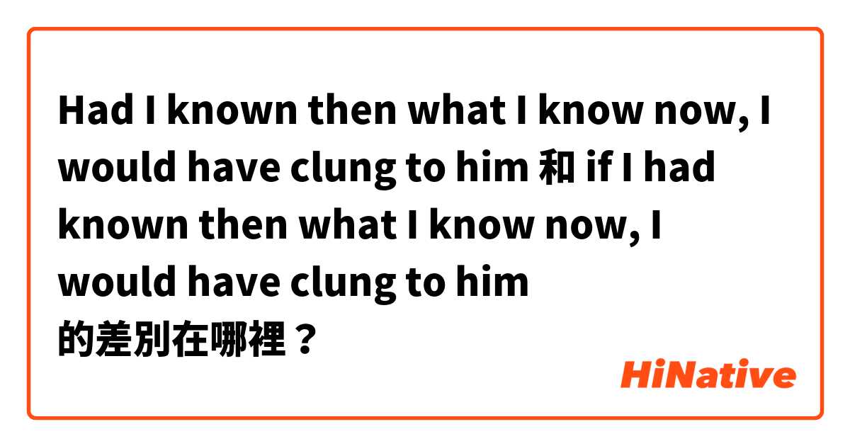 Had I known then what I know now, I would have clung to him 和 if I had known then what I know now, I would have clung to him 的差別在哪裡？