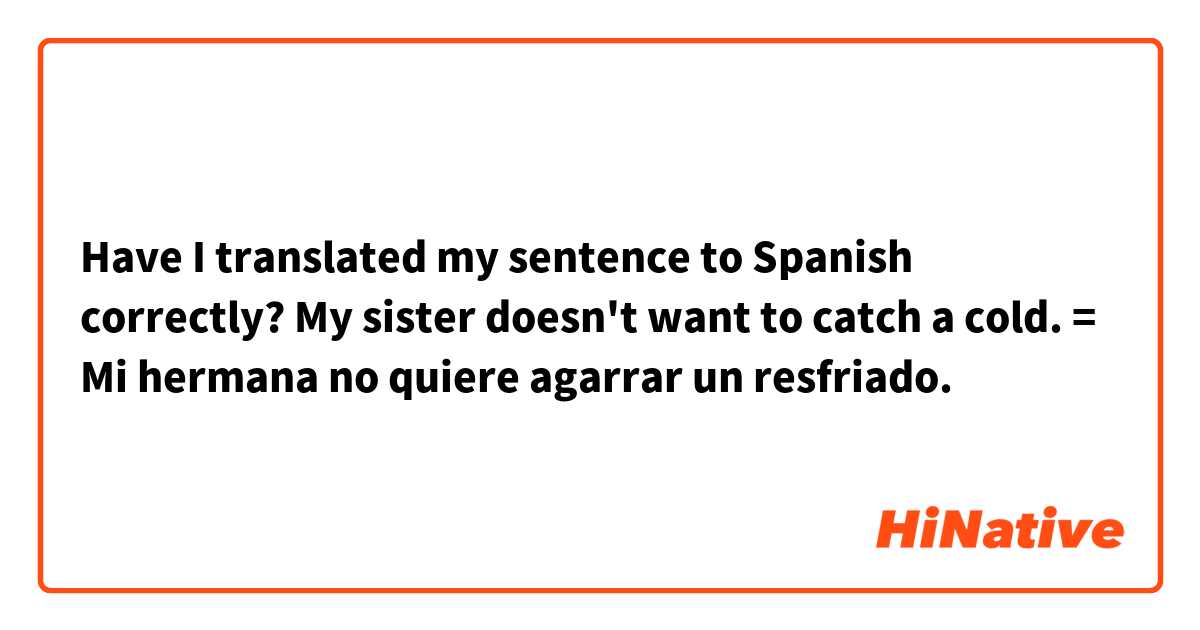 Have I translated my sentence to Spanish correctly?

My sister doesn't want to catch a cold.
= Mi hermana no quiere agarrar un resfriado.
