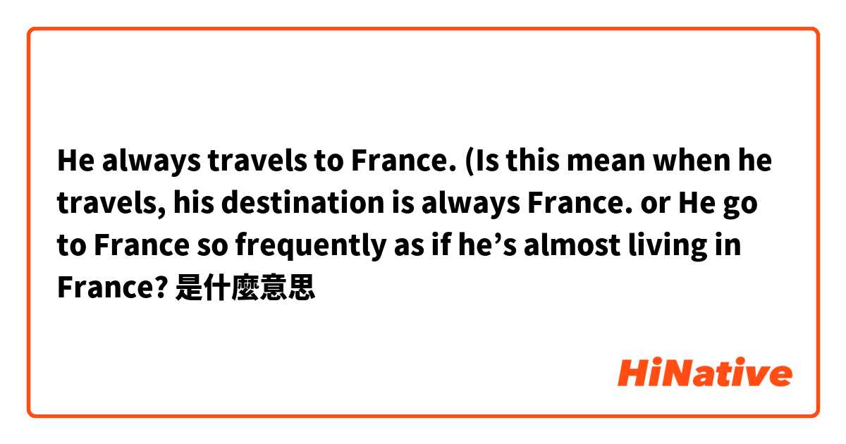 He always travels to France. (Is this mean when he travels, his destination is always France. or He go to France so frequently as if he’s almost living in France?是什麼意思