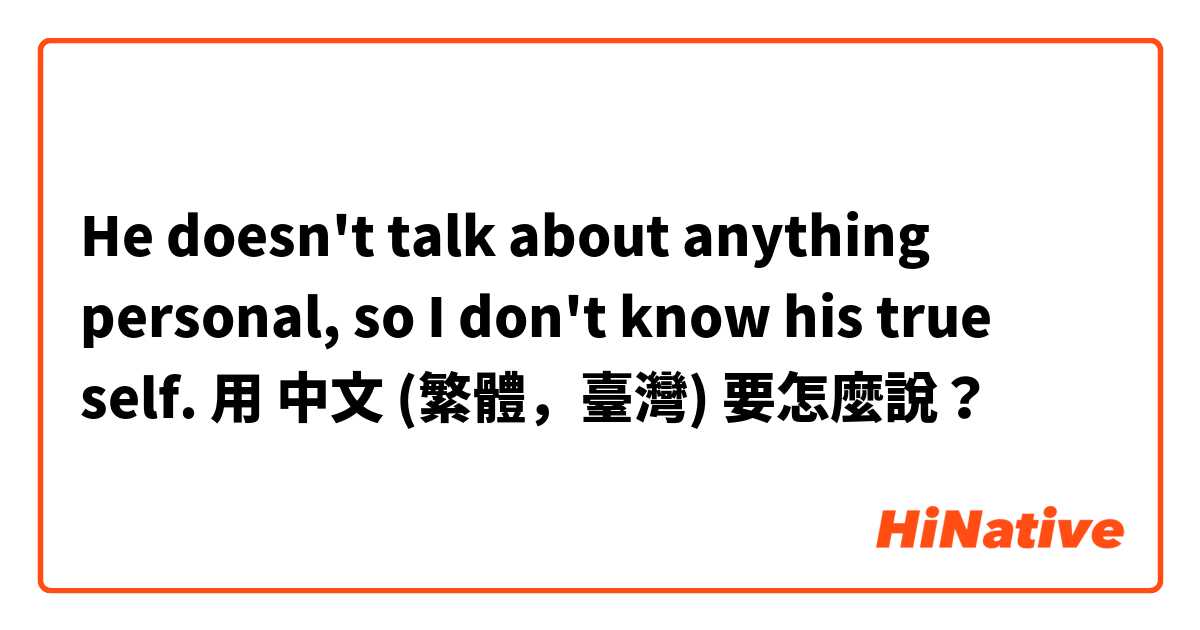 He doesn't talk about anything personal, so I don't know his true self. 

用 中文 (繁體，臺灣) 要怎麼說？