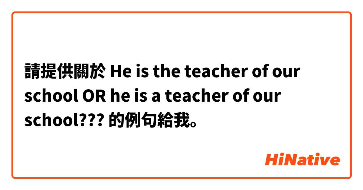請提供關於 He is the teacher of our school OR he is a teacher of our school???  的例句給我。