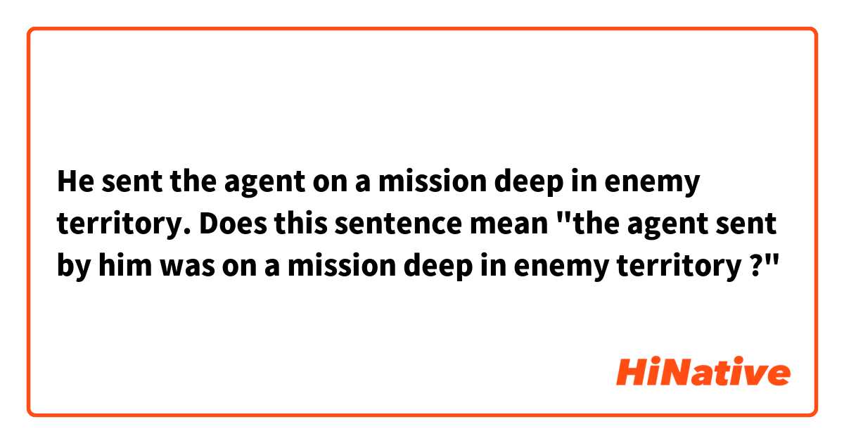 He sent the agent on a mission deep in enemy territory.

Does this sentence mean "the agent sent by him was on a mission deep in enemy territory ?"