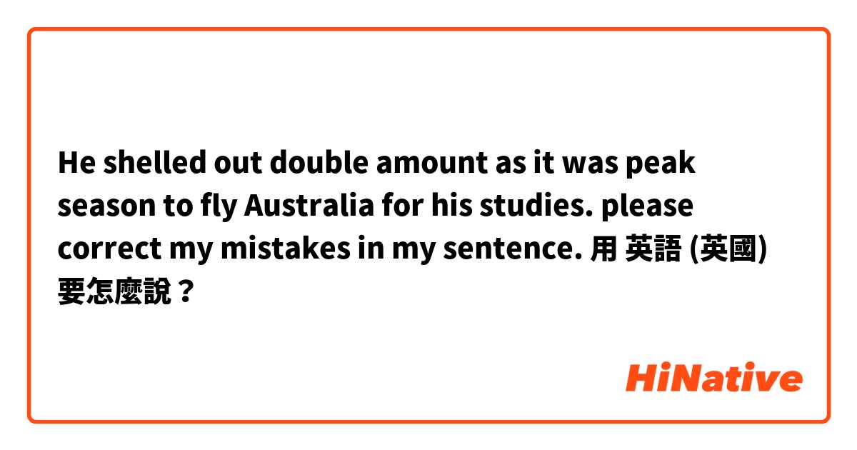 
He shelled out double amount as it was peak season to fly Australia for his studies. 
please correct my mistakes in my sentence. 用 英語 (英國) 要怎麼說？