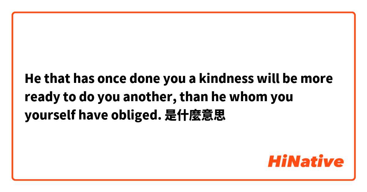 He that has once done you a kindness will be more ready to do you another, than he whom you yourself have obliged. 是什麼意思