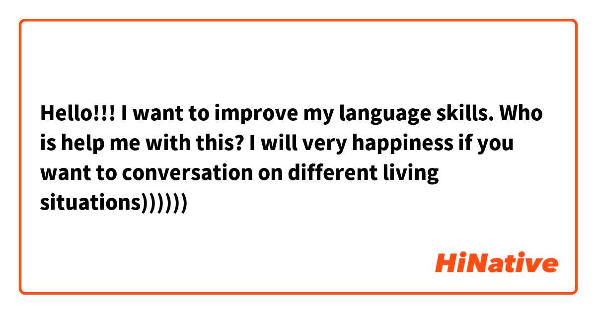 Hello!!! I want to improve my language skills. Who is help me with this? I will very happiness  if you want to conversation on different living situations))))))
