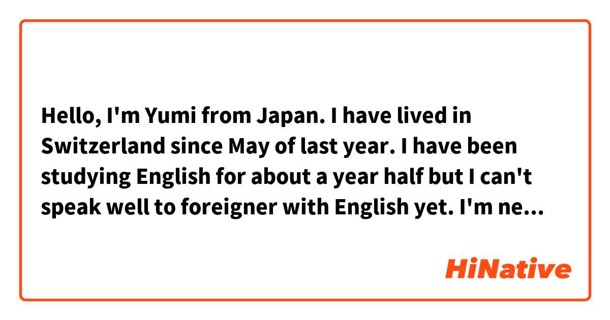 Hello, I'm Yumi from Japan. 
I have lived in Switzerland since May of last year. 
I have been studying English for about a year half but I can't speak well to foreigner with English yet.
I'm  nervous when I try to talk with local people. 
I think I wonder talking with local people about a lot of things is really fun.
But I'm very shy so I don't know what should I speak about.

Please tell me if these sentenses are something wrong.