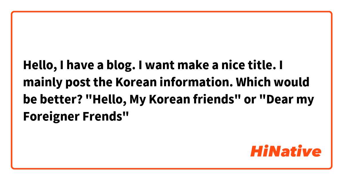 Hello, I  have a blog. I want make a nice title.  I mainly post  the Korean information.
Which would be better?
"Hello, My Korean friends" or "Dear my Foreigner  Frends"