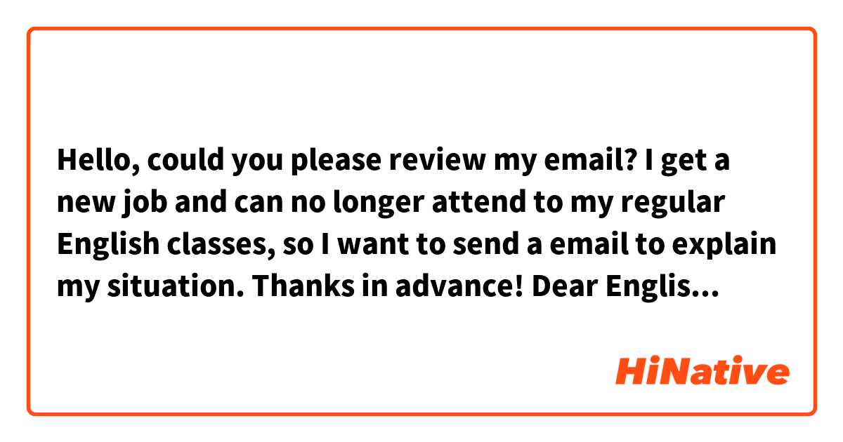 Hello, could you please review my email? I get a new job and can no longer attend to my regular English classes, so I want to send a email to explain my situation. Thanks in advance!

Dear English Admissions Department 

I just want to let you know that I get a new job and I am afraid I will not be able to attend to the English classes on Tuesdays and Thursdays anymore. My new job is full-time from Monday to Friday, so I cannot take the classes during the week. However, I hope that if you open a class on Saturday or Sunday in the future, you can share me more information about it.

Thank you so much for all your support during this time, and I look forward to hearing from you soon.

Cheers!
Armando


