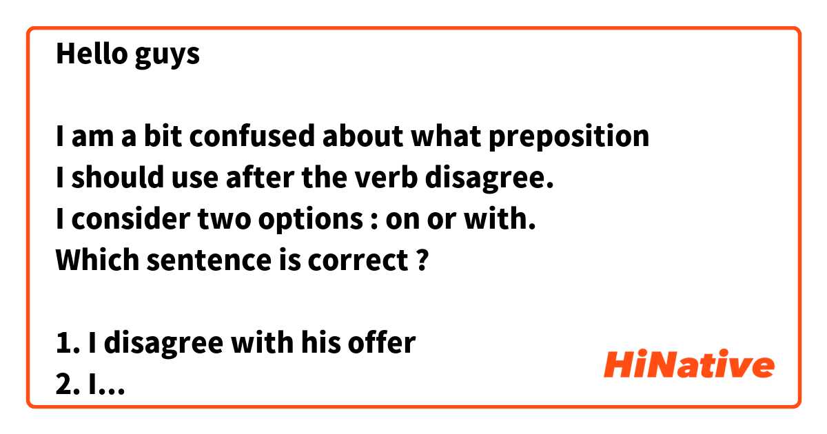 Hello guys ☺️

I am a bit confused about what preposition
I should use after the verb disagree. 
I consider two options : on or with.
Which sentence is correct ? 

1. I disagree with his offer 
2. I disagree on his offer 

Could you provide me with some explanation, please ?  
