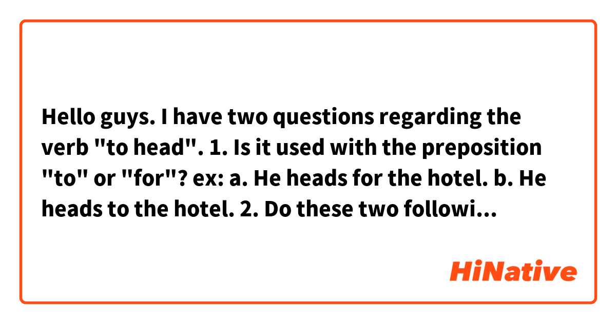 Hello guys. I have two questions regarding the verb "to head".

1. Is it used with the preposition "to" or "for"? 
ex: 
a. He heads for the hotel.
b. He heads to the hotel.

2. Do these two following sentences have the same meaning?
a. He heads to/for the hotel. 
b. He is headed to/for the hotel.

The question number 2 is the one I care the most to be honest. Please, any help will be appreciated. Thanks in advance 💙
