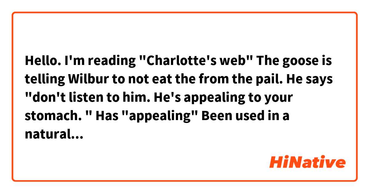 Hello. I'm reading "Charlotte's web" The goose is telling Wilbur to not eat the from the pail. He says "don't listen to him. He's appealing to your stomach. " Has "appealing" Been used in a natural way or is it rare to use it like  that? 