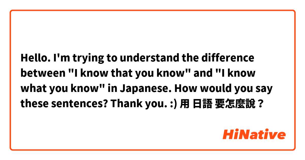 Hello. I'm trying to understand the difference between "I know that you know" and "I know what you know" in Japanese. How would you say these sentences? Thank you. :)用 日語 要怎麼說？