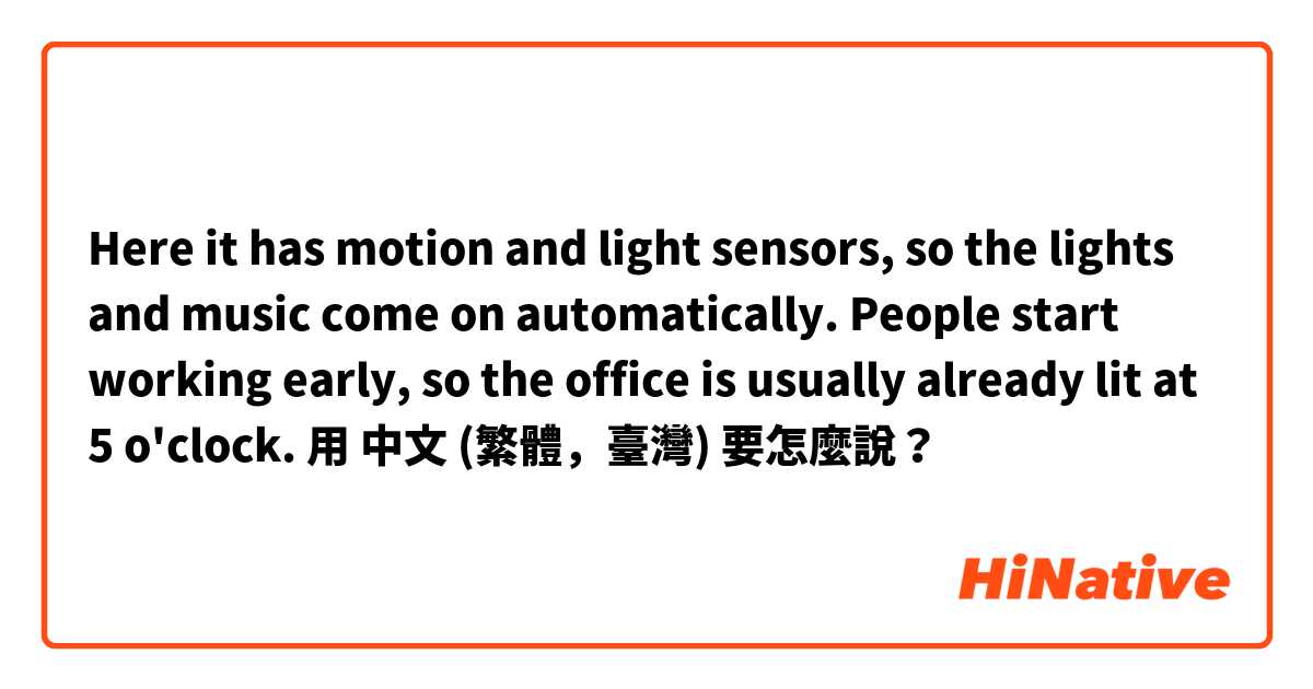 Here it has motion and light sensors, so the lights and music come on automatically. People start working early, so the office is usually already lit at 5 o'clock. 用 中文 (繁體，臺灣) 要怎麼說？