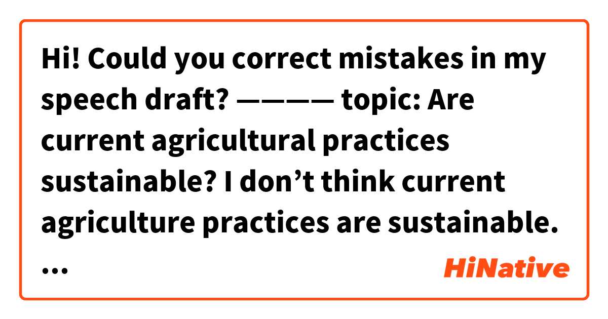 Hi!
Could you correct mistakes in my speech draft?

————

topic: Are current agricultural practices sustainable?


   I don’t think current agriculture practices are sustainable. Here are two reasons to support my opinion.

   The first reason is global warming. Global warming changes environment negatively. Higher temperature causes more droughts and water shortages, which damages traditional farm lands. This means the way of current agriculture should be changed.

   The second reason is the development of genetically modified crops. The study of genetically modified crops have been accelerated by multinational corporations and governments because they are strong, cheap, and efficient. Therefore, eventually, old agricultural styles will be undermined by mass production of GM crops in the near future.

   In conclusion, for the two reasons I mentioned, I should say agriculture will be monopolised by GM crops in the future.