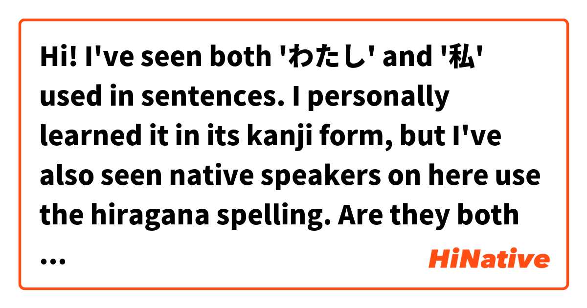 Hi! 

I've seen both 'わたし' and '私' used in sentences. I personally learned it in its kanji form, but I've also seen native speakers on here use the hiragana spelling. 

Are they both correct and thus interchangeable, or is there a certain rule for when to use one variant or the other?

Thank you! ❤️🌺