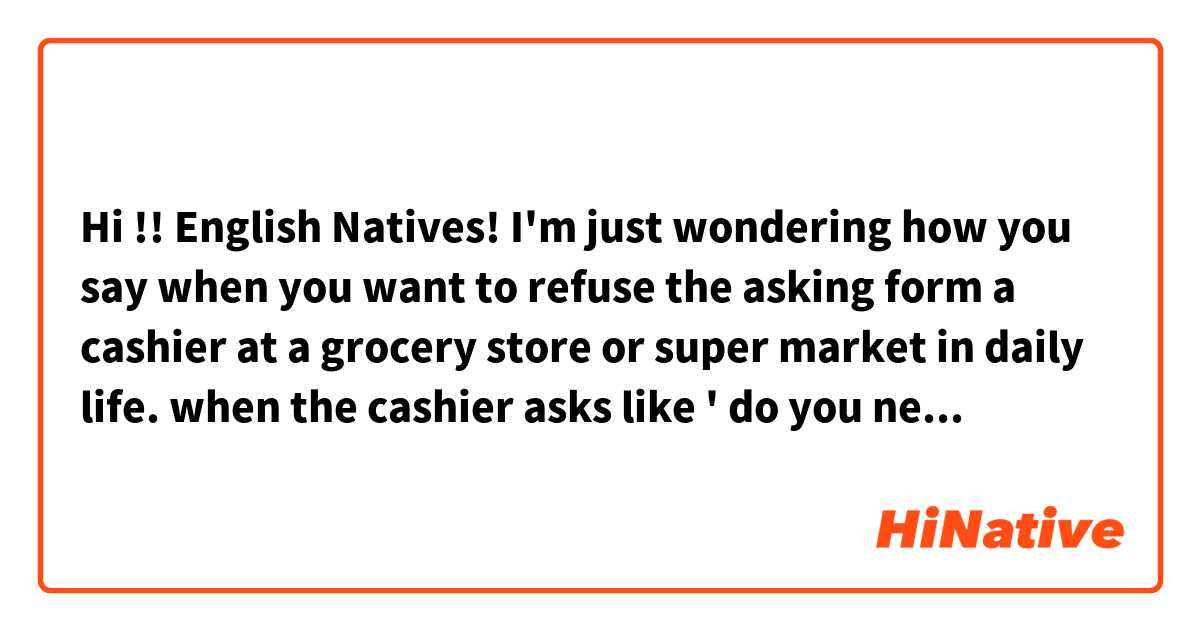 Hi !! English Natives! 
I'm just wondering how you say when you want to refuse the asking form a cashier at a grocery store or super market in daily life.

when the cashier asks like ' do you need a plastic bag?',  and you don't need it, how you can answer in a natural way.

1. No thanks. >>> I thinks it doesn't sound natural.
2. I'm good.
3. it's Ok, that's fine. >> does it make sense?

thank you guys in advance !!

