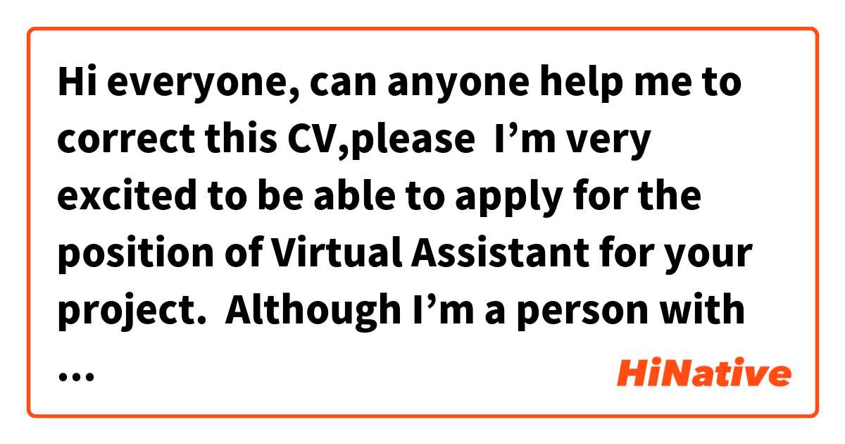 Hi everyone, can anyone help me to correct this CV,please 

 I’m very excited to be able to apply for the position of Virtual Assistant for your project.
 Although I’m a person with little formal experience in this field,I consider a passionate person about doing an excellent job in everything that I set out . I ‘ve got to grow professionally in the companies where I ‘ve worked thanks to my respect, responsibility, commitment and teamwork.

 This is my first application on the xxxxx  platform, for which I ‘m charging a much lower than average hourly rate, as my only goal is getting a great reputation and start a freelance career.

 At the moment I’m studying Digital Marketing mainly social medias traffic, copywriting, advertising guidelines on Facebook and Instagram ,and organic growth. Which it allows me to have a good knowledge and management of social medias.


