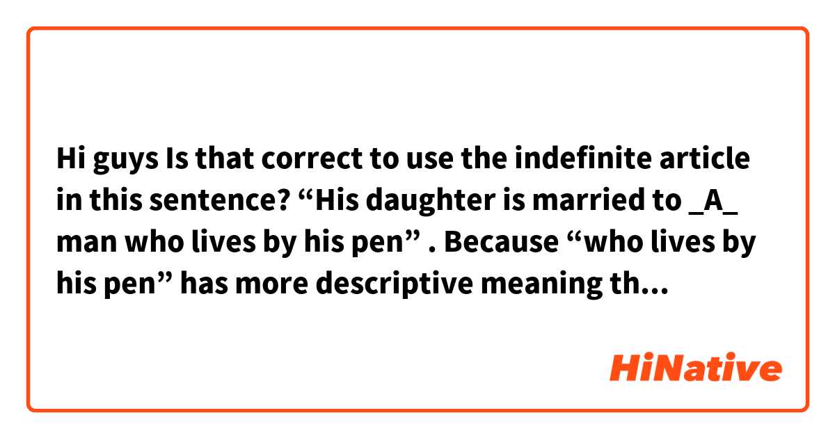 Hi guys
Is that correct to use the indefinite article in this sentence? 
“His daughter is married to _A_ man who lives by his pen” . Because “who lives by his pen” has more descriptive meaning then limiting, right?