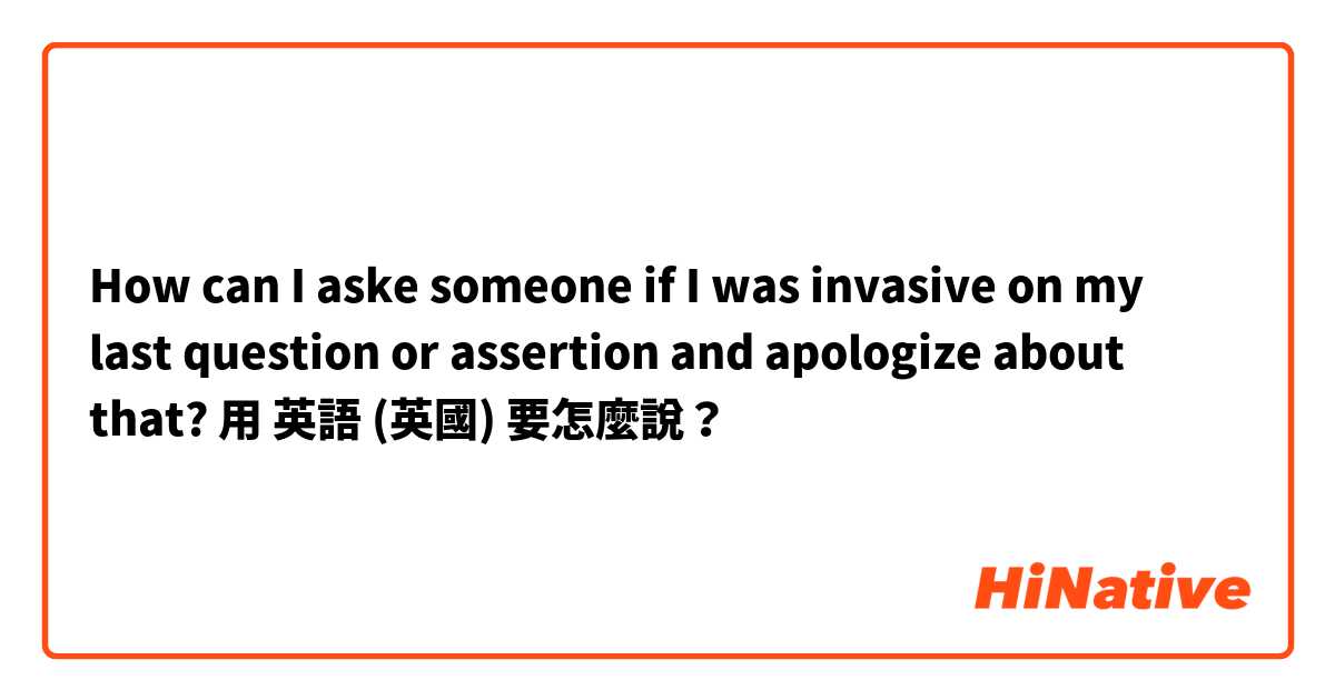 How can I aske someone if I was invasive on my last question or assertion and apologize about that?
用 英語 (英國) 要怎麼說？