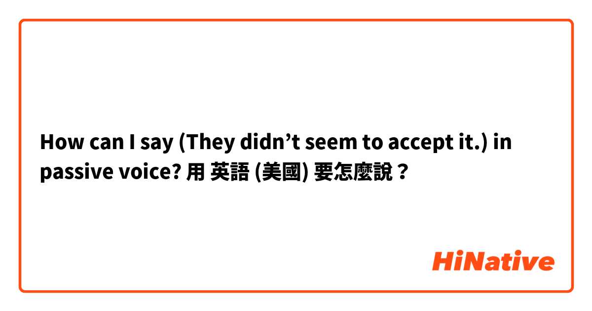 How can I say (They didn’t seem to accept it.) in passive voice?用 英語 (美國) 要怎麼說？