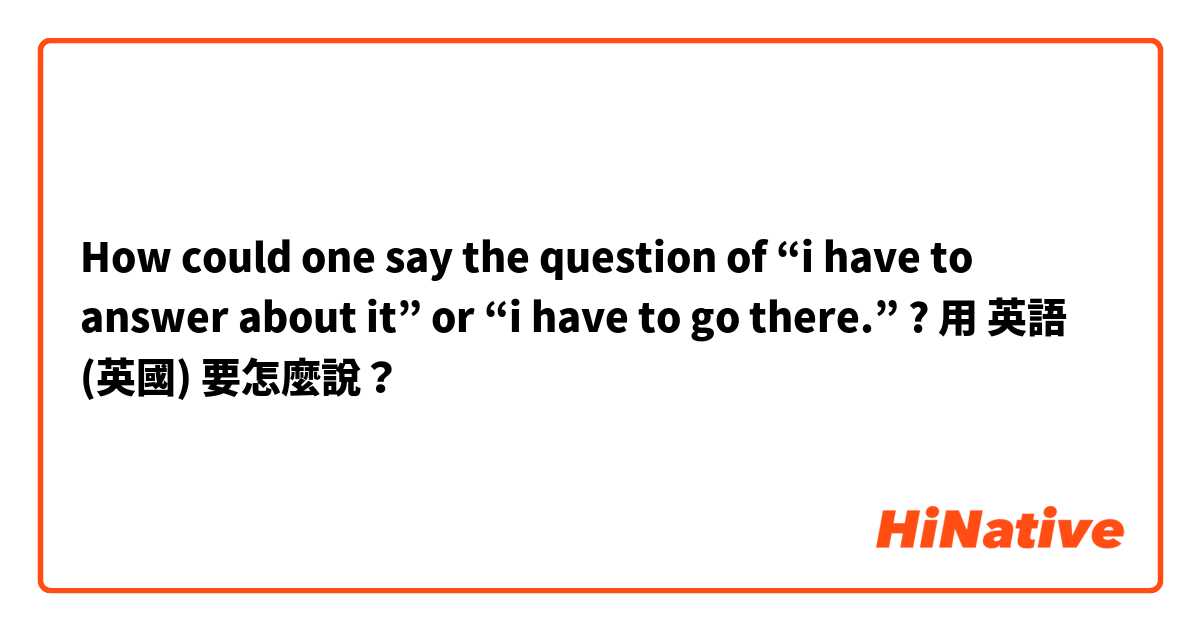 How could one say the question of “i have to answer about it” or “i have to go there.” ? 用 英語 (英國) 要怎麼說？