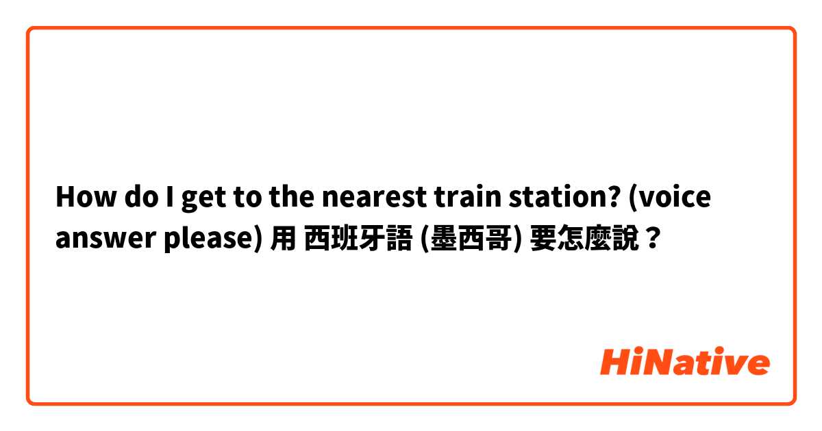 How do I get to the nearest train station? (voice answer please)用 西班牙語 (墨西哥) 要怎麼說？
