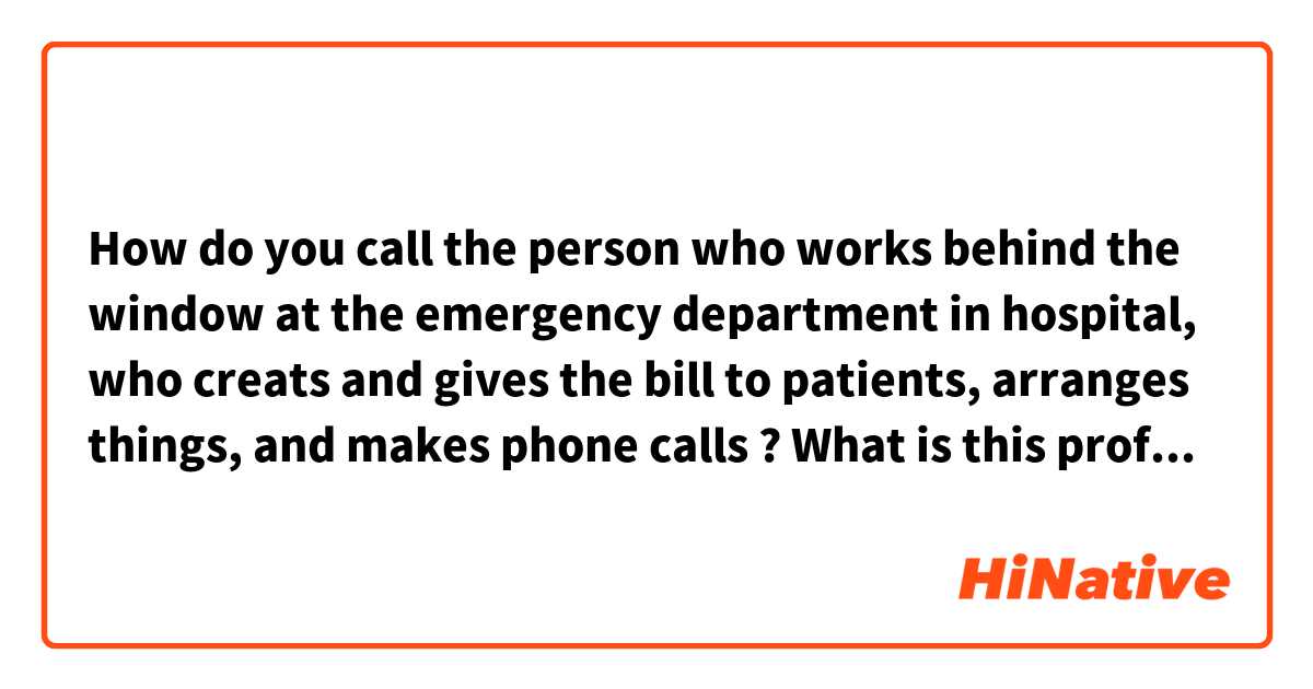 How do you call the person who works behind the window at the emergency department in hospital, who creats and gives the bill to patients, arranges things, and makes phone calls ? What is this profession called ?