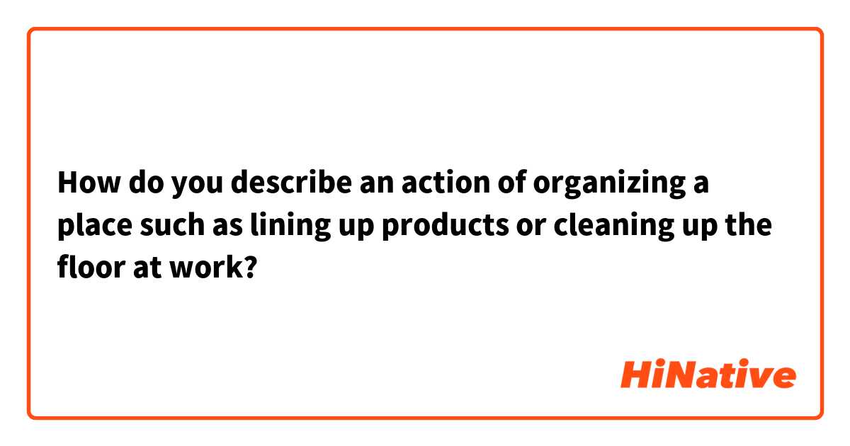 How do you describe an action of organizing a place such as lining up products or cleaning up the floor at work?