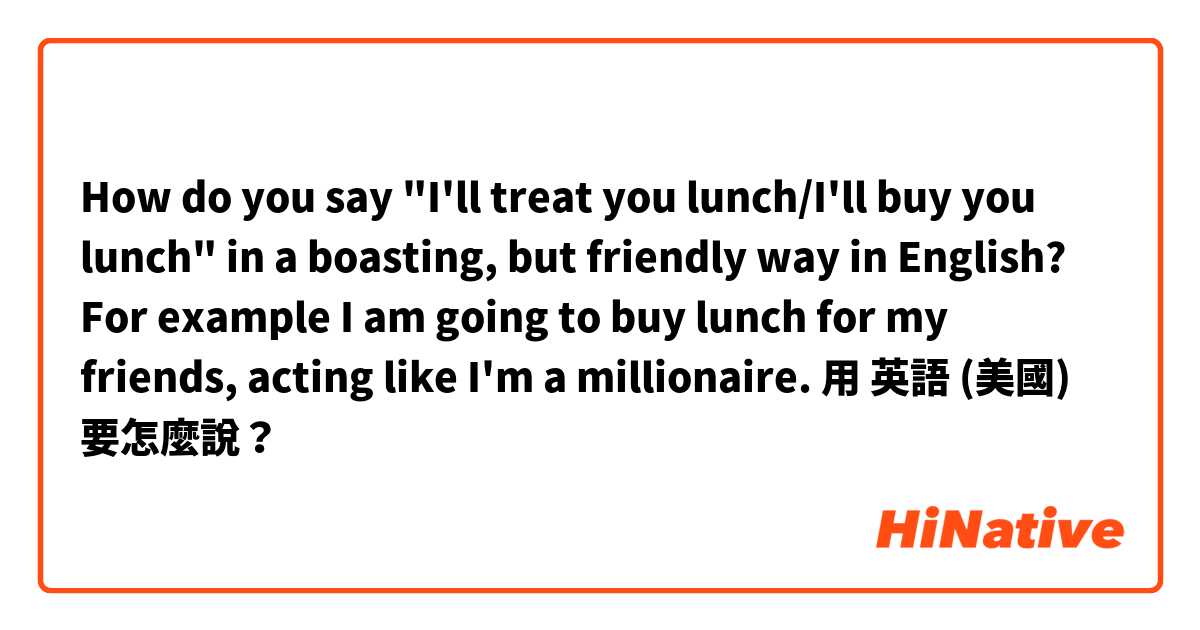 How do you say "I'll treat you lunch/I'll buy you lunch" in a boasting, but friendly way in English?
For example I am going to buy lunch for my friends, acting like I'm a millionaire.用 英語 (美國) 要怎麼說？