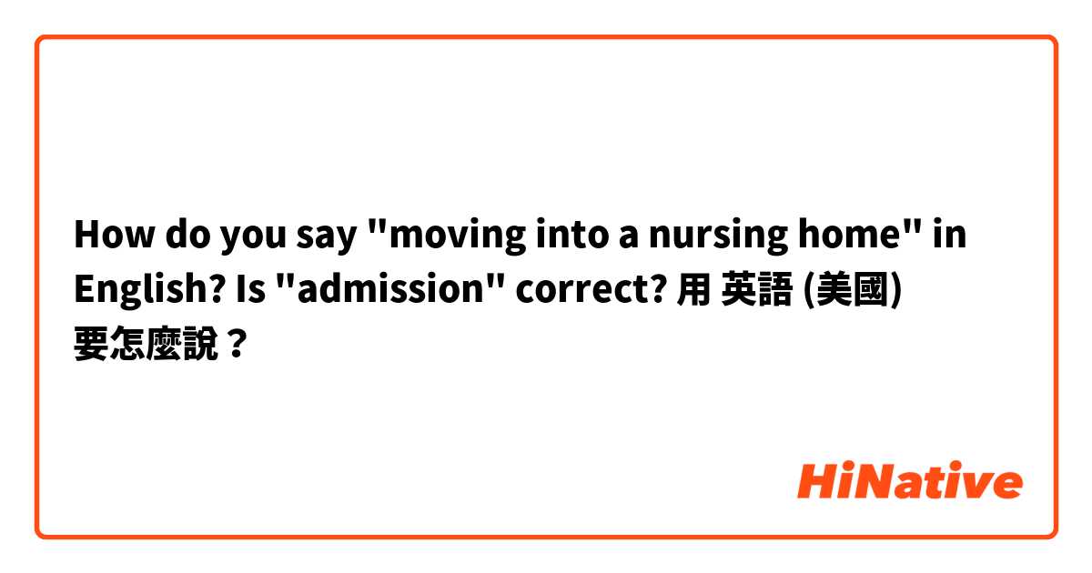 How do you say "moving into a nursing home" in English? Is "admission" correct?用 英語 (美國) 要怎麼說？