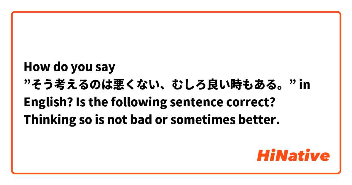 How do you say ”そう考えるのは悪くない、むしろ良い時もある。” in English?

Is the following sentence correct?
Thinking so is not bad or sometimes better.