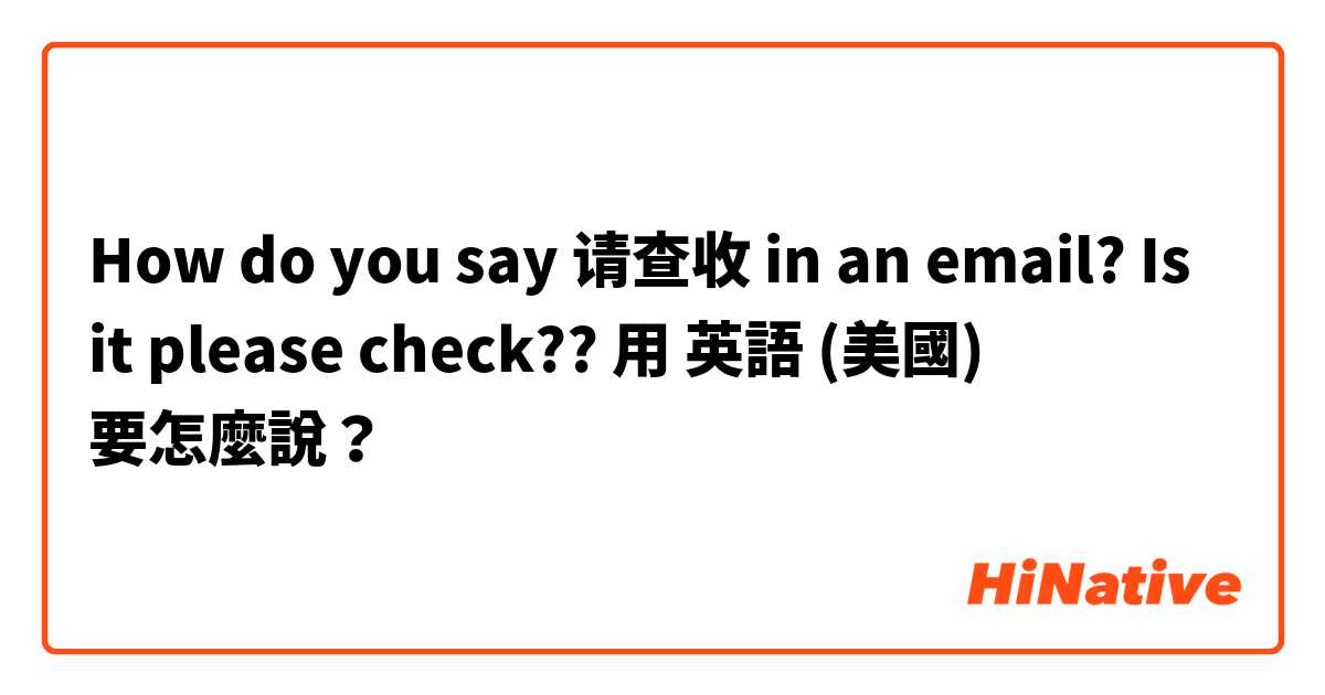 How do you say 请查收 in an email? Is it please check??用 英語 (美國) 要怎麼說？