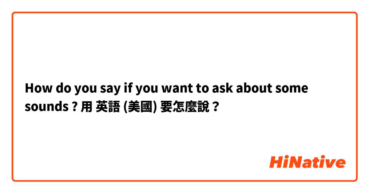 How do you say if you want to ask about some sounds ?用 英語 (美國) 要怎麼說？