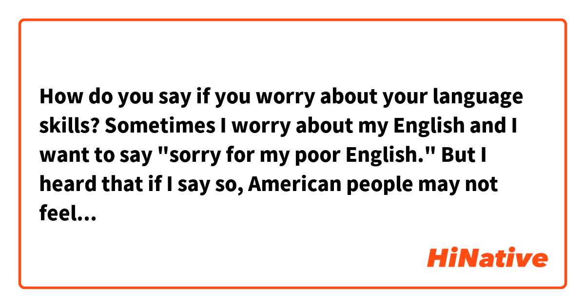How do you say if you worry about your language skills?

Sometimes I worry about my English and I want to say "sorry for my poor English." But I heard that if I say so, American people may not feel good (In Japan, we very often say "sorry" and it's common.)
How do you think?