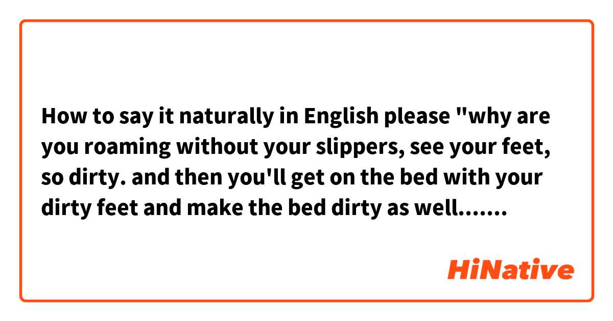 How to say it naturally in English please "why are you roaming without your slippers, see your feet, so dirty. and then you'll get on the bed with your dirty feet and make the bed dirty as well..... how many times you have been told to wear the slippers whenever you get down the bed but you never listen"? 