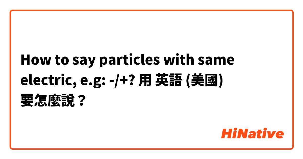 How to say particles with same electric, e.g: -/+? 用 英語 (美國) 要怎麼說？