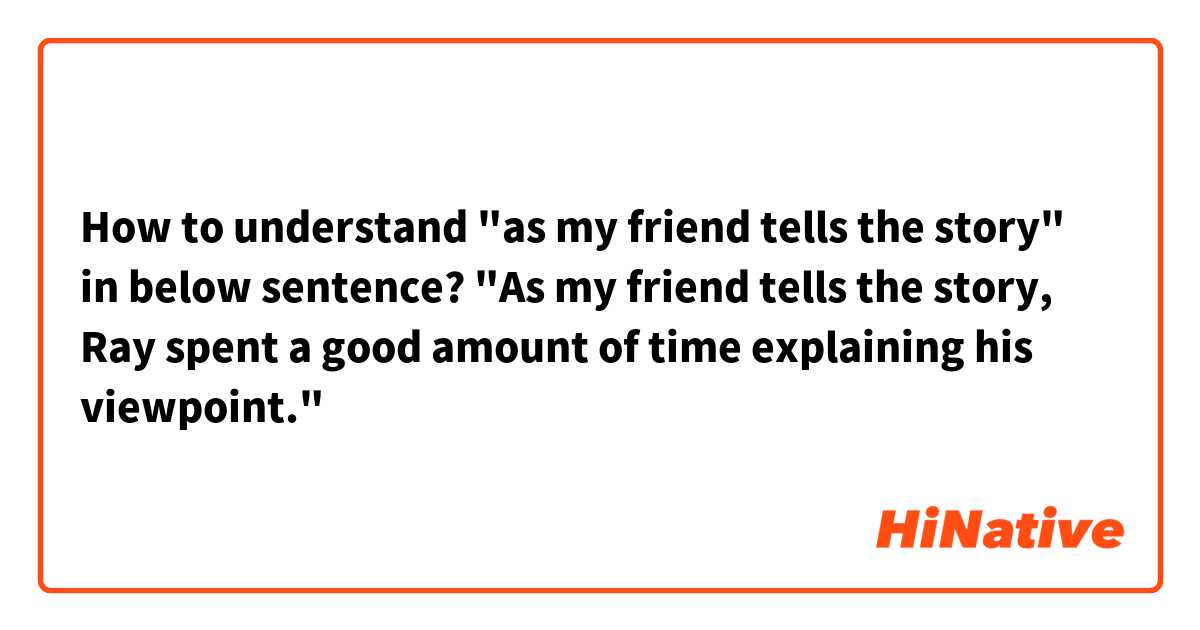 How to understand "as my friend tells the story" in below sentence?

"As my friend tells the story, Ray spent a good amount of time explaining his viewpoint."