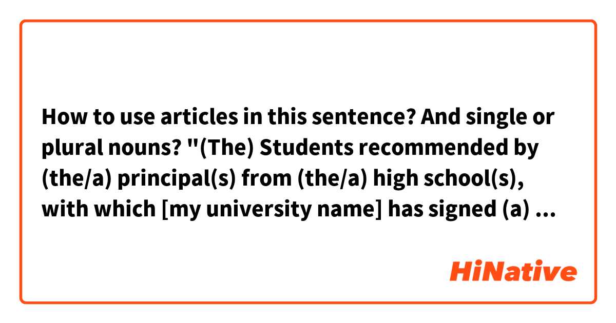How to use articles in this sentence? And single or plural nouns?

"(The) Students recommended by (the/a) principal(s) from (the/a) high school(s), with which [my university name] has signed (a) cooperation agreement(s), can be granted tuition fee and on-campus accommodation fee exemptions for the first academic year upon enrollment and school review."

This will be a sentence included in the Admission Brochure of my school. I don't know what's the best/correct way to put it. Would you help me? Thank you!