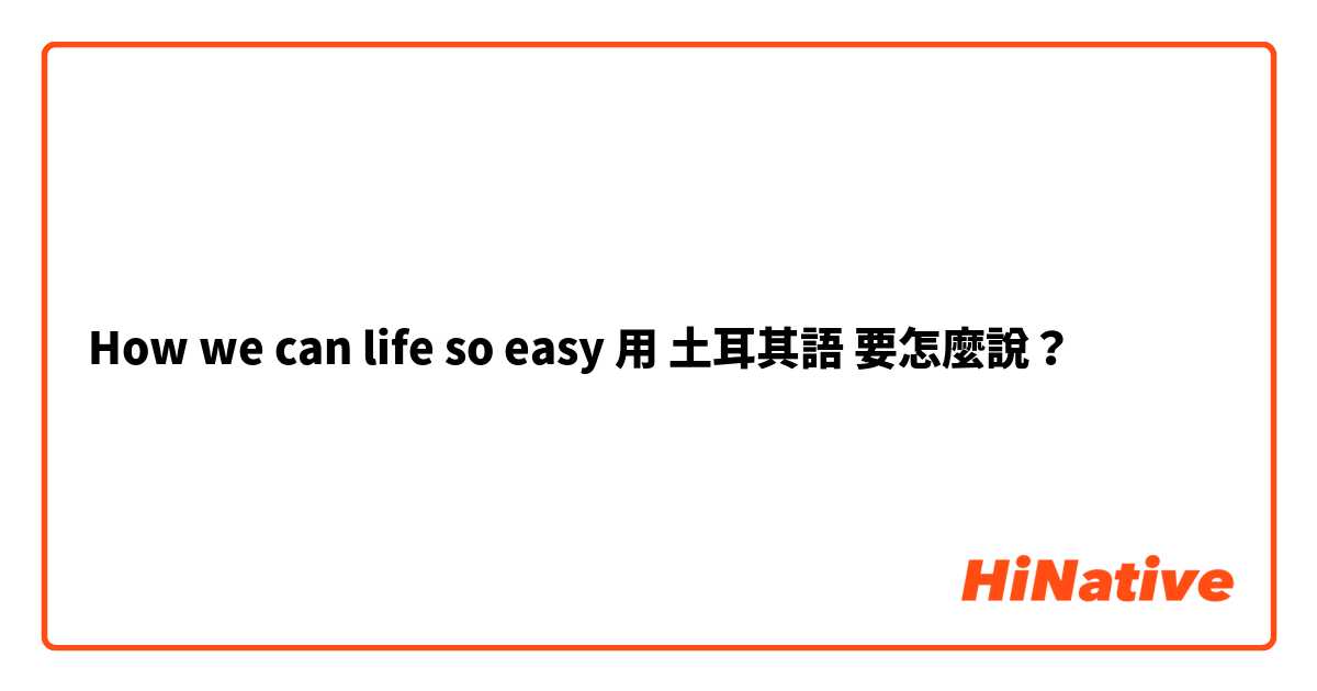 How we can life so easy 用 土耳其語 要怎麼說？