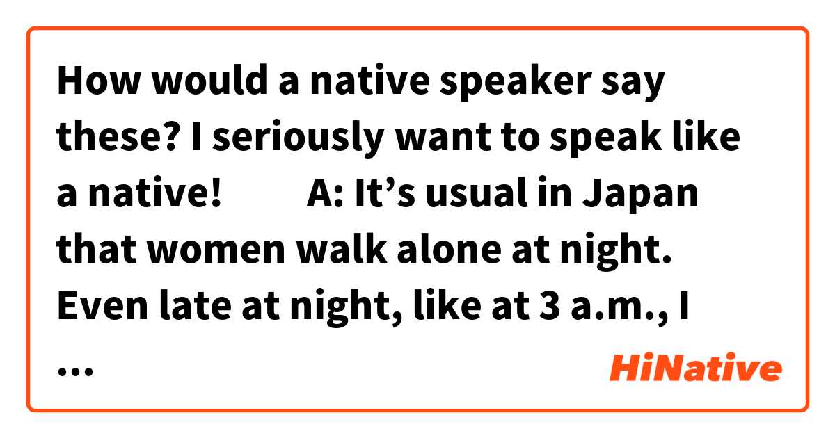 How would a native speaker say these?
I seriously want to speak like a native!🙇‍♂️


A: It’s usual in Japan that women walk alone at night. Even late at night, like at 3 a.m., I often saw elderly people walking alone.
B: Why are you out there at that hour?
A: It’s in my student days. I’d often come home from kicking it at that hour then. Also when I was in uni, my part-time job started at 4am.

A: 夜女性が1人で歩いてるのは日本ではよくあることだよ。深夜でもね。3時とかだとお年寄りがよく散歩してるのを見るよ。
B: なんでそんな時間にあなたは外にいるの？
A: 学生の頃は遊びから帰る時はそのくらいの時間になることがよくあったからね。大学の頃のバイトは朝4時からだったし。