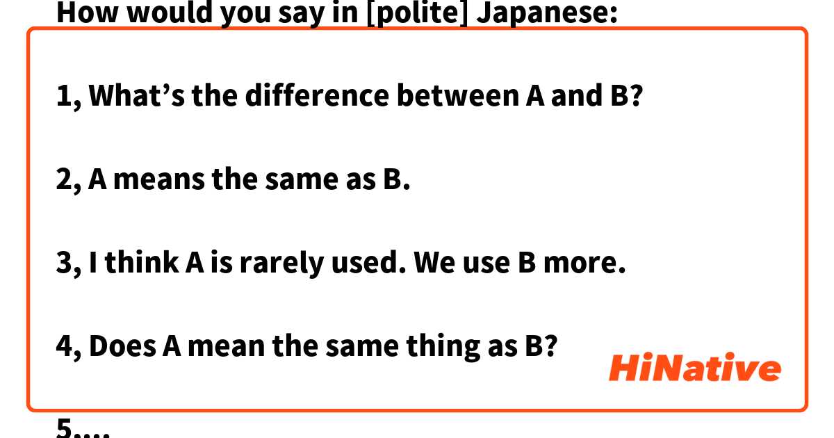 How would you say in [polite] Japanese:

1, What’s the difference between A and B?

2, A means the same as B.

3, I think A is rarely used. We use B more. 

4, Does A mean the same thing as B? 

5, I think A sounds more natural than B.

6, is there a difference between A and B?

(Context: talking about grammar, expressions, phrases…etc)